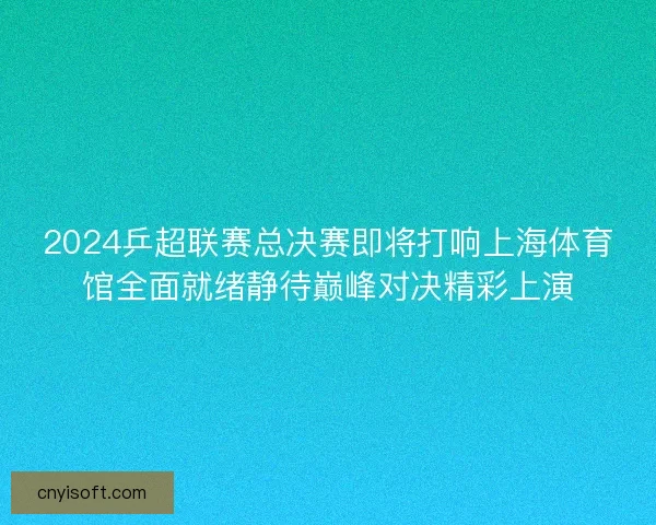 2024乒超联赛总决赛即将打响上海体育馆全面就绪静待巅峰对决精彩上演