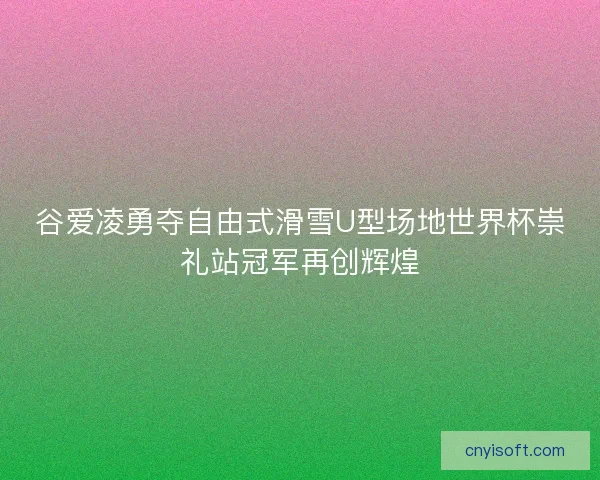谷爱凌勇夺自由式滑雪U型场地世界杯崇礼站冠军再创辉煌