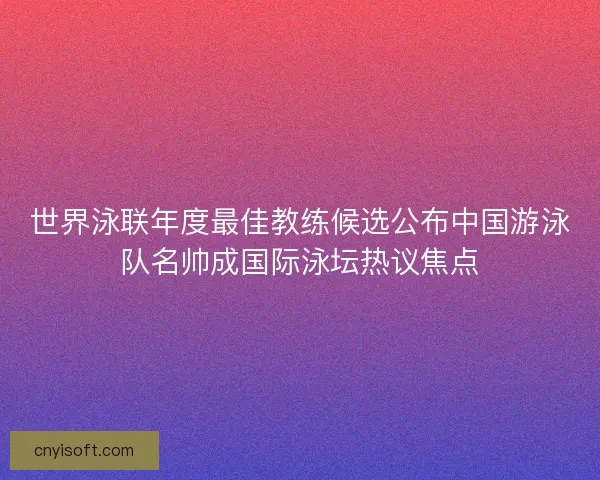 世界泳联年度最佳教练候选公布中国游泳队名帅成国际泳坛热议焦点