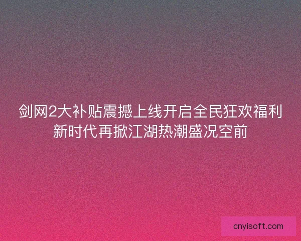 剑网2大补贴震撼上线开启全民狂欢福利新时代再掀江湖热潮盛况空前