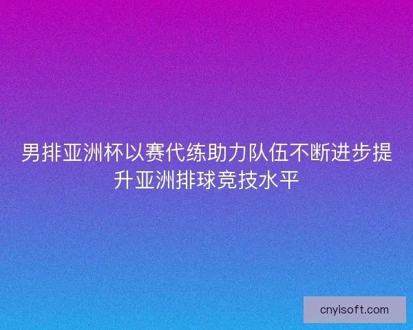 男排亚洲杯以赛代练助力队伍不断进步提升亚洲排球竞技水平