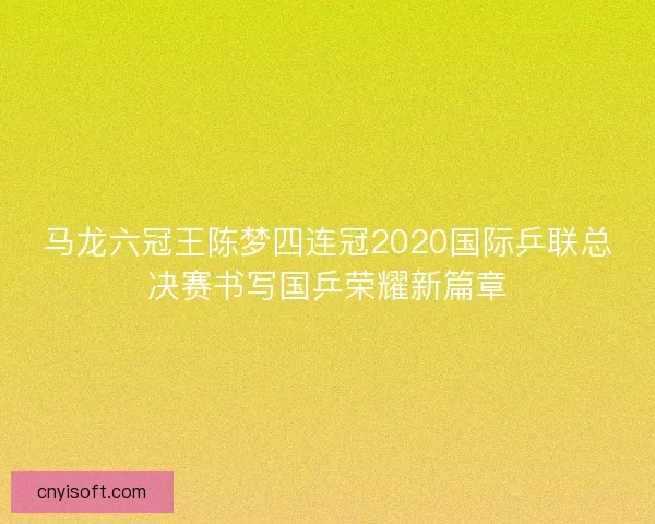 马龙六冠王陈梦四连冠2020国际乒联总决赛书写国乒荣耀新篇章