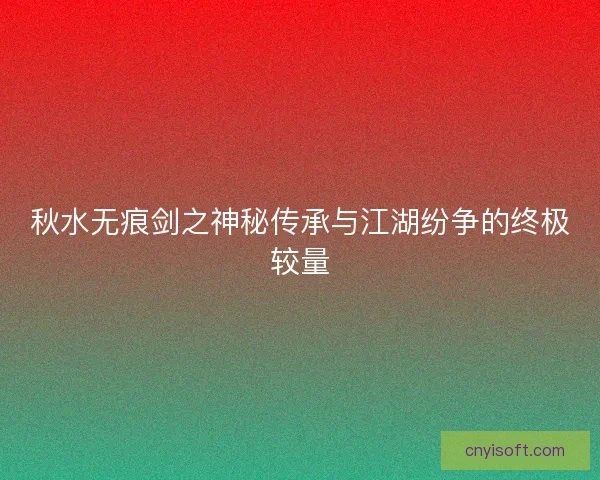 秋水无痕剑之神秘传承与江湖纷争的终极较量