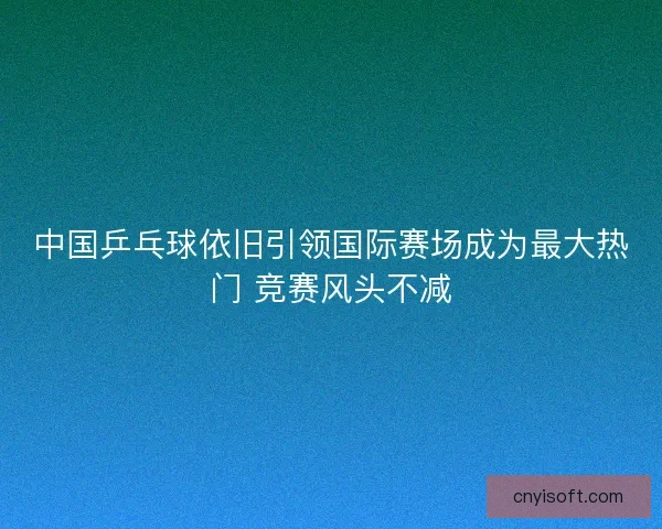 中国乒乓球依旧引领国际赛场成为最大热门 竞赛风头不减