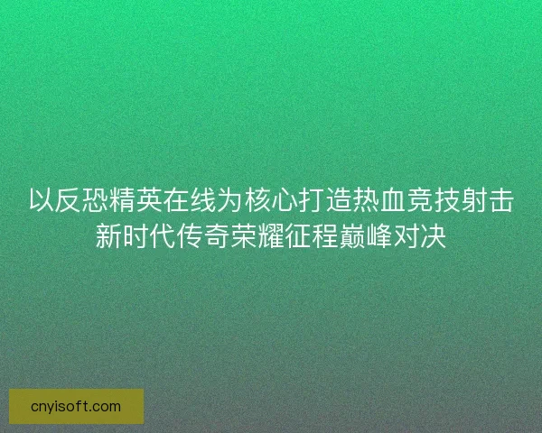 以反恐精英在线为核心打造热血竞技射击新时代传奇荣耀征程巅峰对决