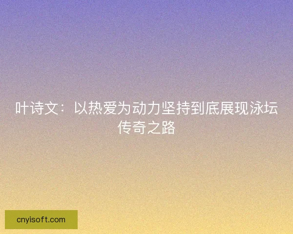 叶诗文：以热爱为动力坚持到底展现泳坛传奇之路