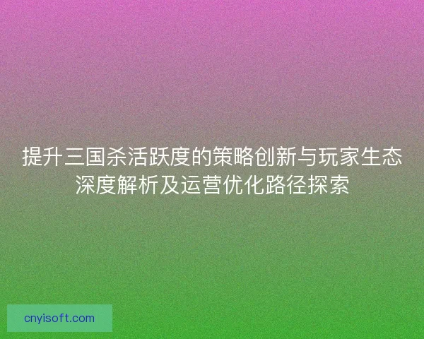提升三国杀活跃度的策略创新与玩家生态深度解析及运营优化路径探索