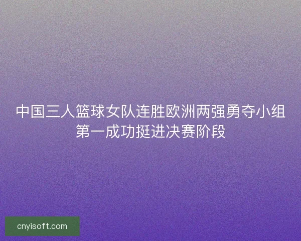 中国三人篮球女队连胜欧洲两强勇夺小组第一成功挺进决赛阶段
