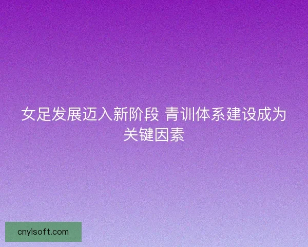 女足发展迈入新阶段 青训体系建设成为关键因素