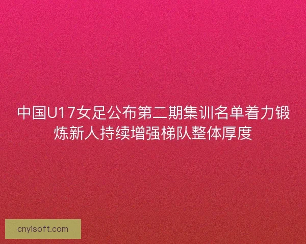 中国U17女足公布第二期集训名单着力锻炼新人持续增强梯队整体厚度