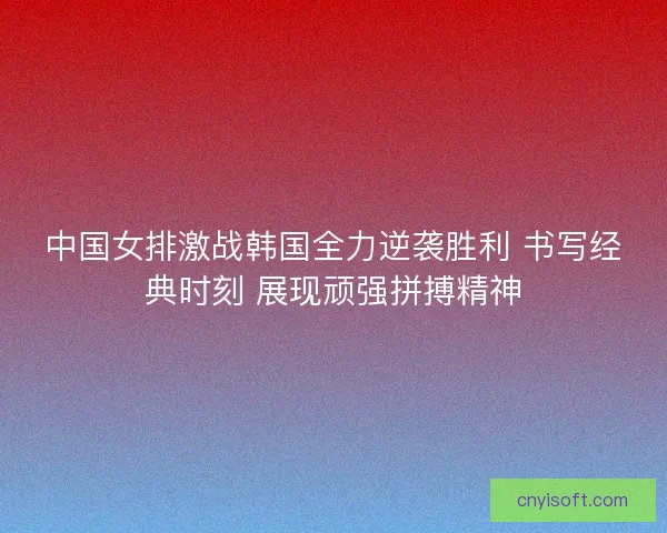 中国女排激战韩国全力逆袭胜利 书写经典时刻 展现顽强拼搏精神